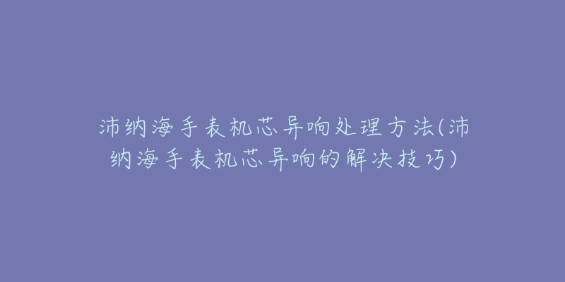 沛纳海手表机芯异响处理方法(沛纳海手表机芯异响的解决技巧)