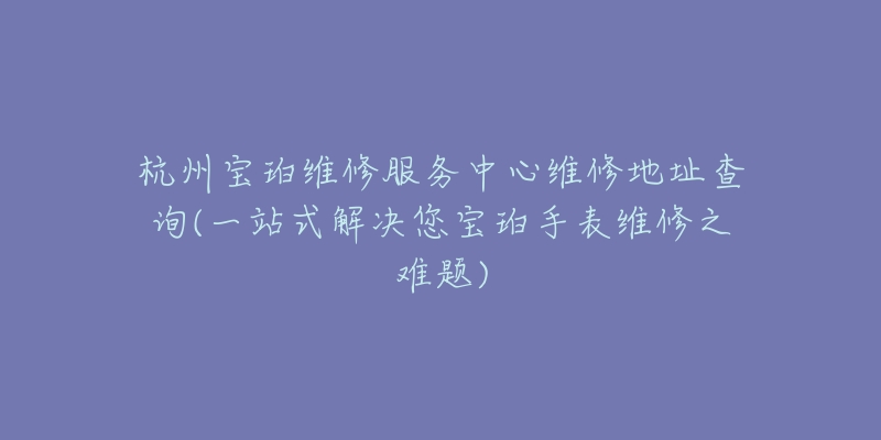 杭州宝珀维修服务中心维修地址查询(一站式解决您宝珀手表维修之难题)