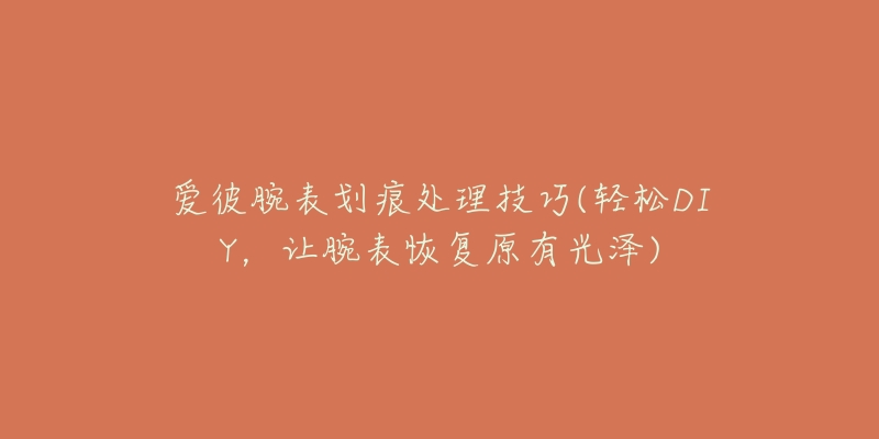 爱彼腕表划痕处理技巧(轻松DIY，让腕表恢复原有光泽)