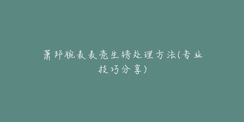 萧邦腕表表壳生锈处理方法(专业技巧分享)