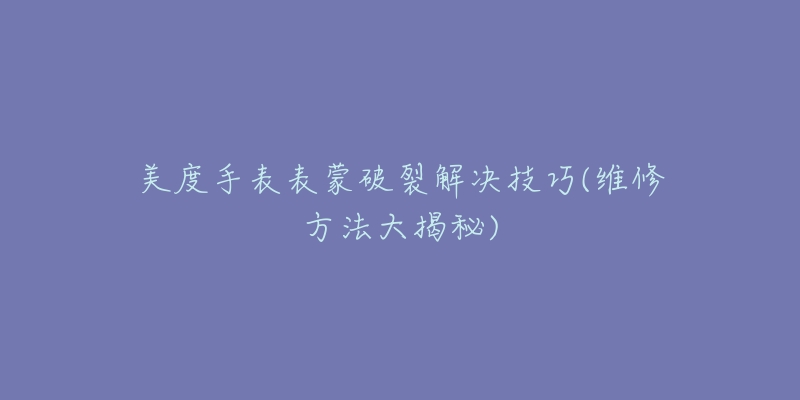 美度手表表蒙破裂解决技巧(维修方法大揭秘)