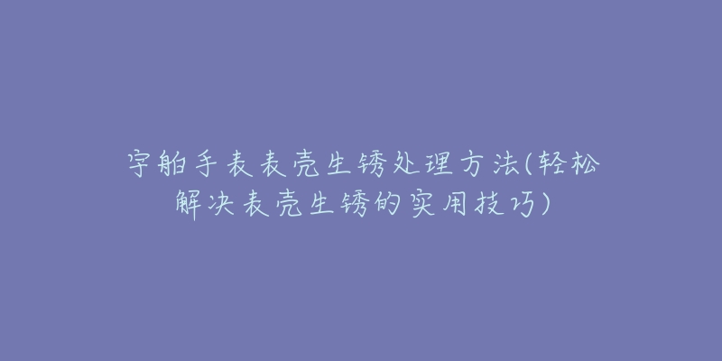 宇舶手表表壳生锈处理方法(轻松解决表壳生锈的实用技巧)