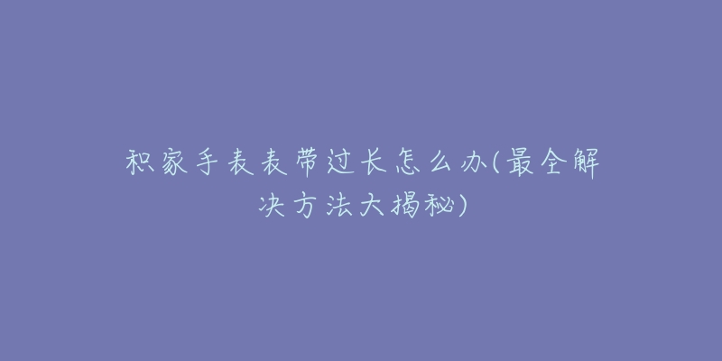 积家手表表带过长怎么办(最全解决方法大揭秘)