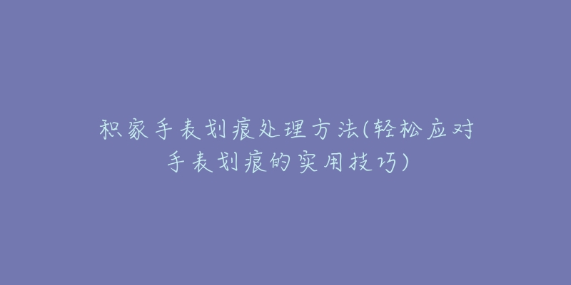 积家手表划痕处理方法(轻松应对手表划痕的实用技巧)