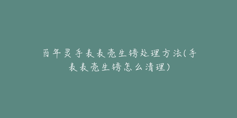 百年灵手表表壳生锈处理方法(手表表壳生锈怎么清理)