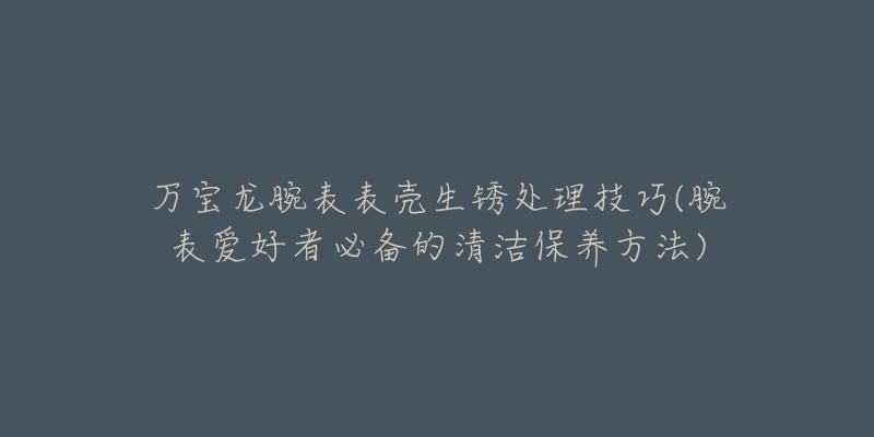 万宝龙腕表表壳生锈处理技巧(腕表爱好者必备的清洁保养方法)