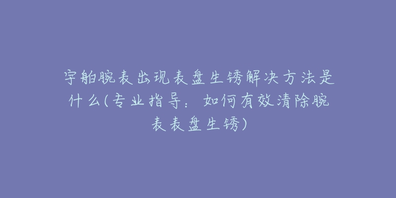 宇舶腕表出现表盘生锈解决方法是什么(专业指导：如何有效清除腕表表盘生锈)