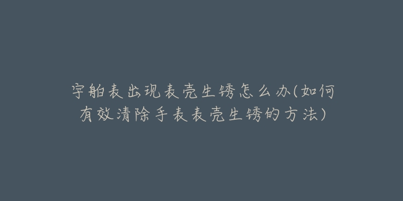 宇舶表出现表壳生锈怎么办(如何有效清除手表表壳生锈的方法)