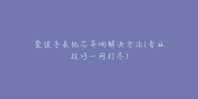 爱彼手表机芯异响解决方法(专业技巧一网打尽)