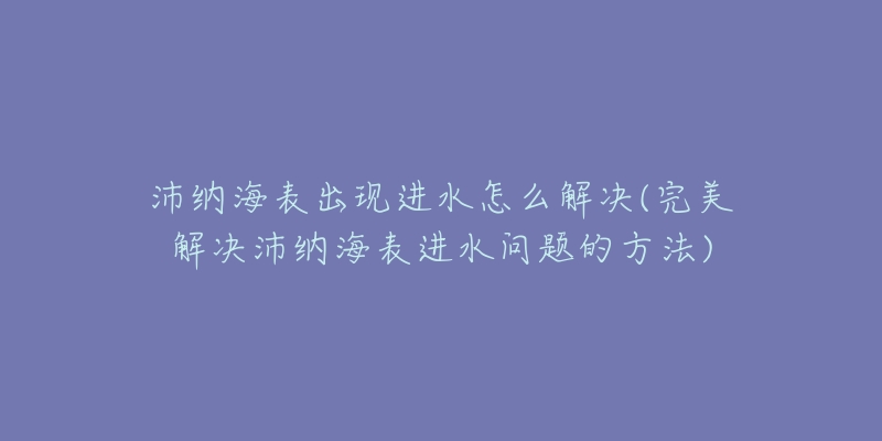 沛纳海表出现进水怎么解决(完美解决沛纳海表进水问题的方法)