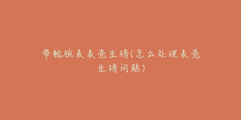 帝舵腕表表壳生锈(怎么处理表壳生锈问题)