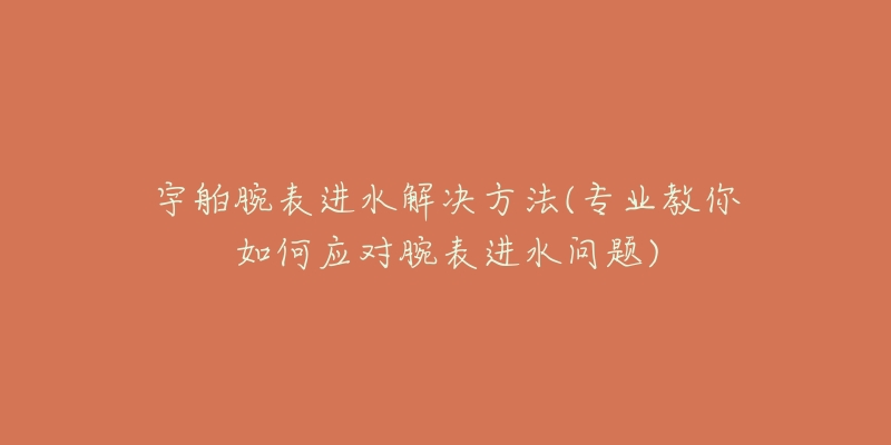 宇舶腕表进水解决方法(专业教你如何应对腕表进水问题)