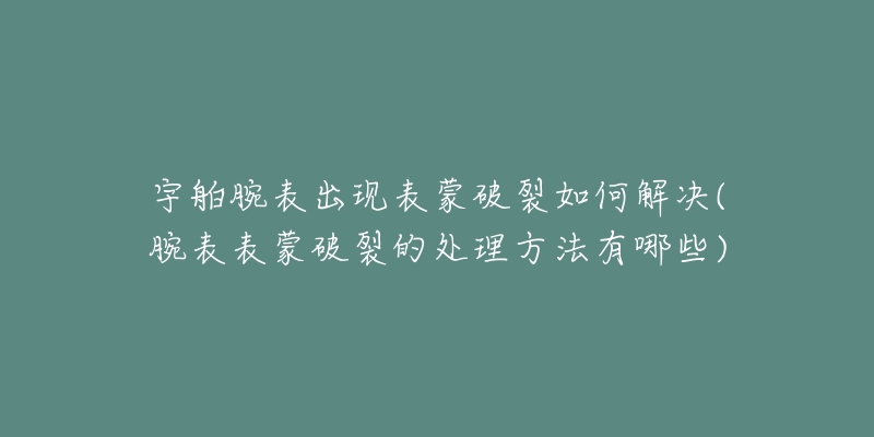 宇舶腕表出现表蒙破裂如何解决(腕表表蒙破裂的处理方法有哪些)