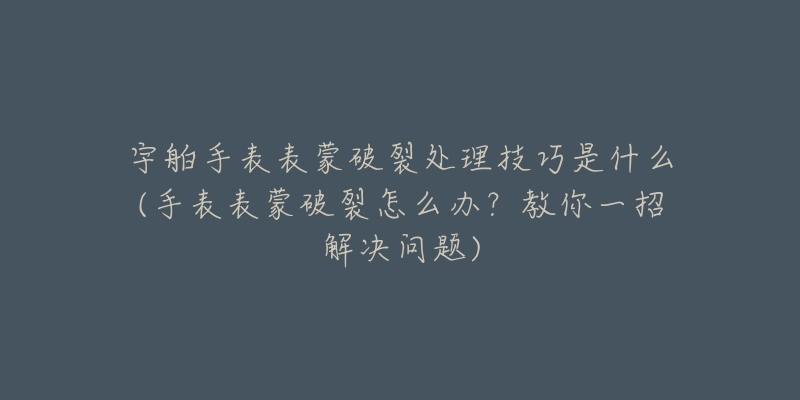 宇舶手表表蒙破裂处理技巧是什么(手表表蒙破裂怎么办？教你一招解决问题)