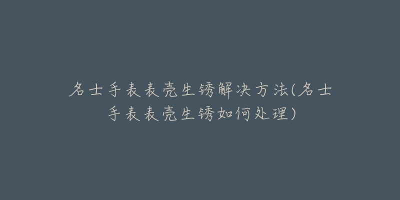 名士手表表壳生锈解决方法(名士手表表壳生锈如何处理)