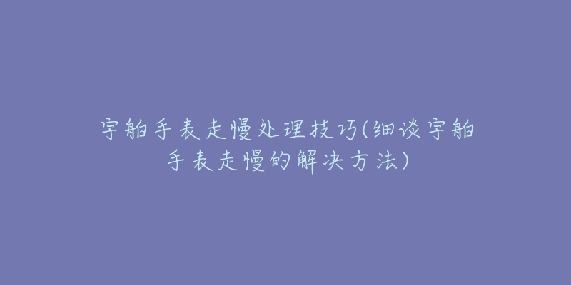 宇舶手表走慢处理技巧(细谈宇舶手表走慢的解决方法)