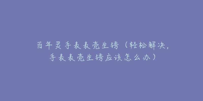 百年灵手表表壳生锈（轻松解决，手表表壳生锈应该怎么办）