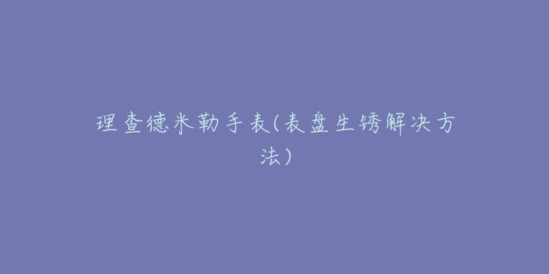 理查德米勒手表(表盘生锈解决方法)