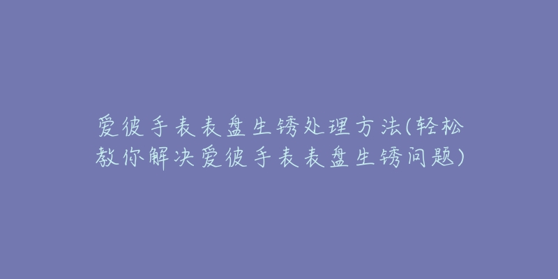 爱彼手表表盘生锈处理方法(轻松教你解决爱彼手表表盘生锈问题)