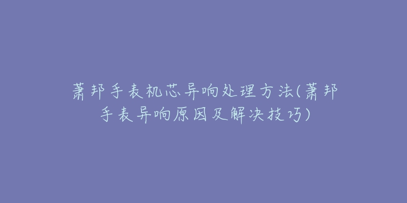 萧邦手表机芯异响处理方法(萧邦手表异响原因及解决技巧)