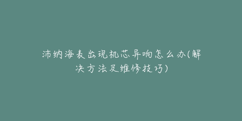 沛纳海表出现机芯异响怎么办(解决方法及维修技巧)