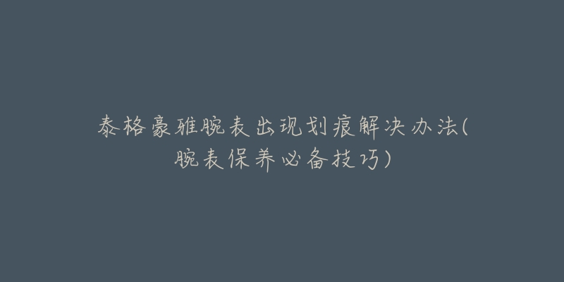 泰格豪雅腕表出现划痕解决办法(腕表保养必备技巧)