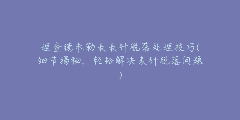 理查德米勒表表针脱落处理技巧(细节揭秘，轻松解决表针脱落问题)