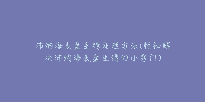 沛纳海表盘生锈处理方法(轻松解决沛纳海表盘生锈的小窍门)