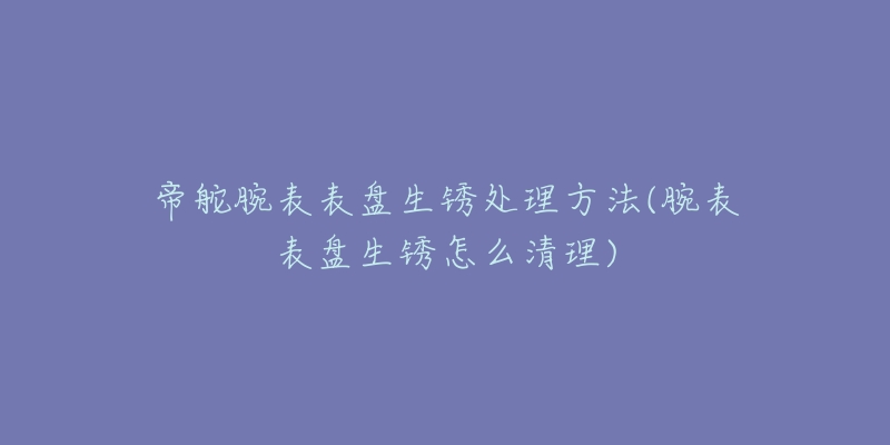 帝舵腕表表盘生锈处理方法(腕表表盘生锈怎么清理)