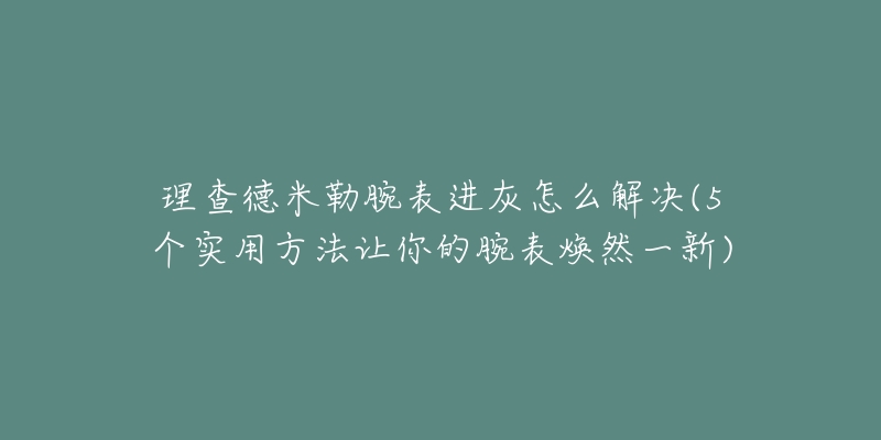 理查德米勒腕表进灰怎么解决(5个实用方法让你的腕表焕然一新)