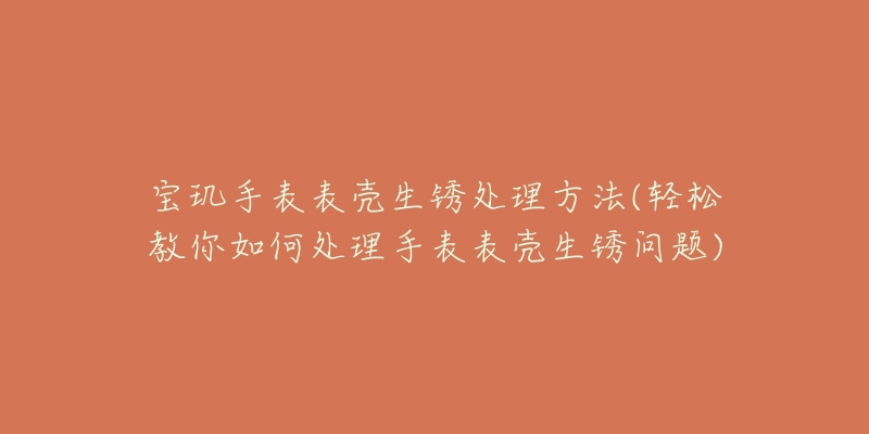 宝玑手表表壳生锈处理方法(轻松教你如何处理手表表壳生锈问题)