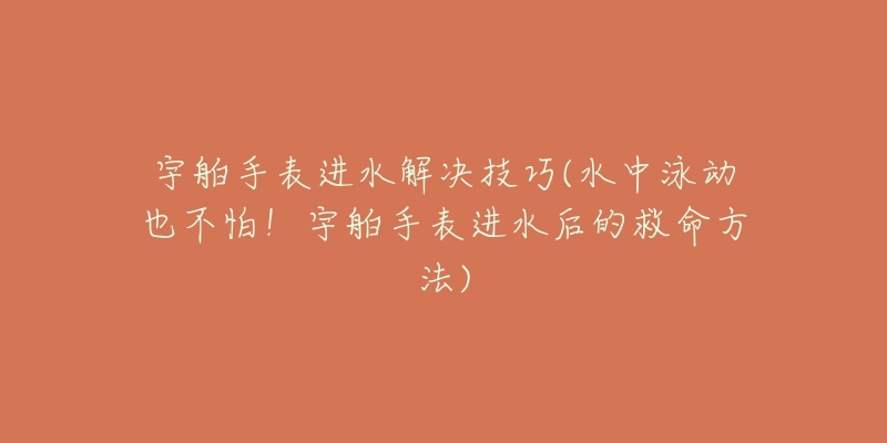 宇舶手表进水解决技巧(水中泳动也不怕！宇舶手表进水后的救命方法)