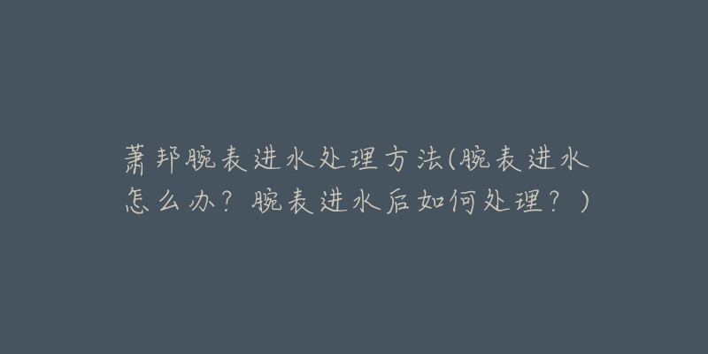 萧邦腕表进水处理方法(腕表进水怎么办？腕表进水后如何处理？)