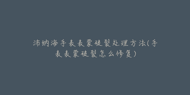 沛纳海手表表蒙破裂处理方法(手表表蒙破裂怎么修复)