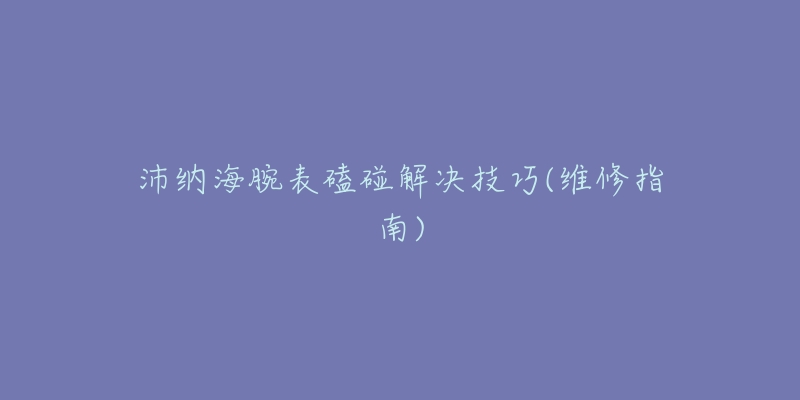 沛纳海腕表磕碰解决技巧(维修指南)