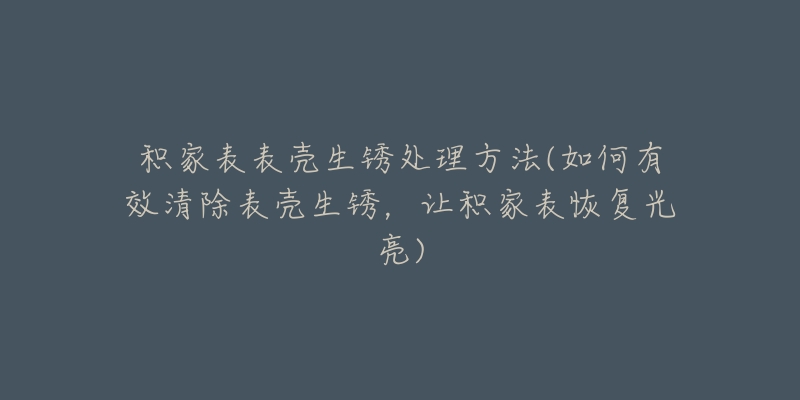 积家表表壳生锈处理方法(如何有效清除表壳生锈，让积家表恢复光亮)