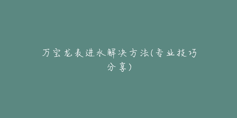 万宝龙表进水解决方法(专业技巧分享)