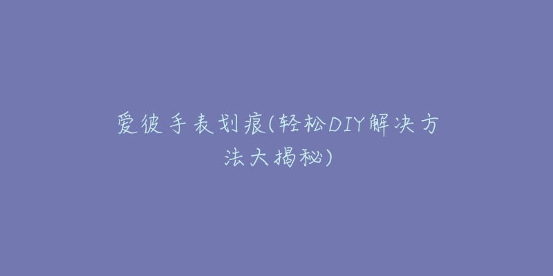 爱彼手表划痕(轻松DIY解决方法大揭秘)