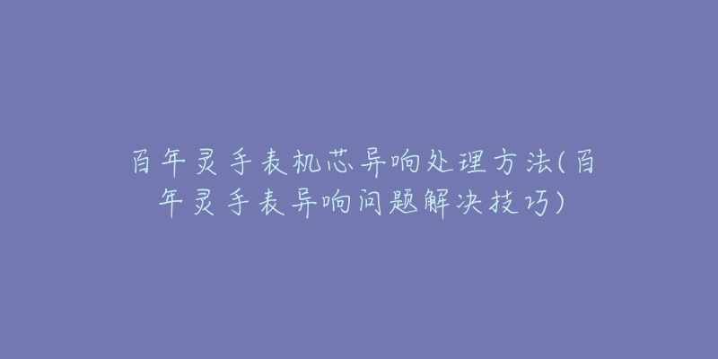 百年灵手表机芯异响处理方法(百年灵手表异响问题解决技巧)