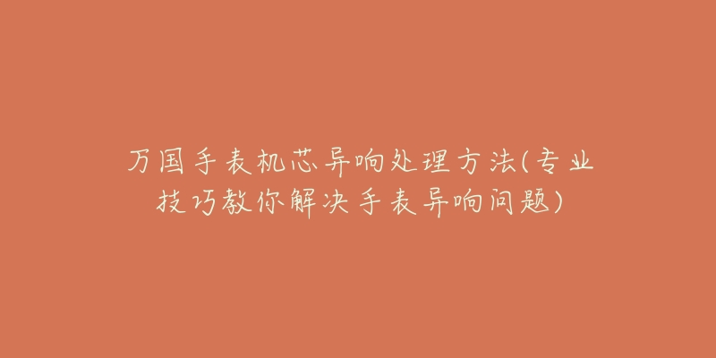 万国手表机芯异响处理方法(专业技巧教你解决手表异响问题)