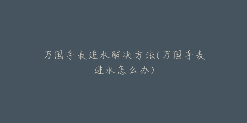 万国手表进水解决方法(万国手表进水怎么办)