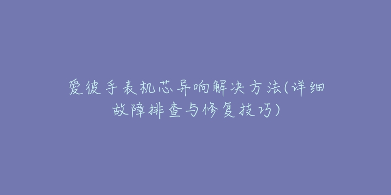 爱彼手表机芯异响解决方法(详细故障排查与修复技巧)