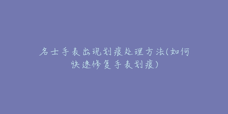 名士手表出现划痕处理方法(如何快速修复手表划痕)