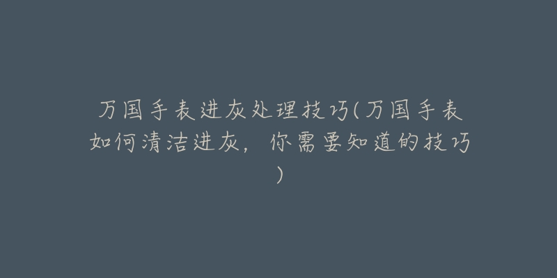 万国手表进灰处理技巧(万国手表如何清洁进灰，你需要知道的技巧)