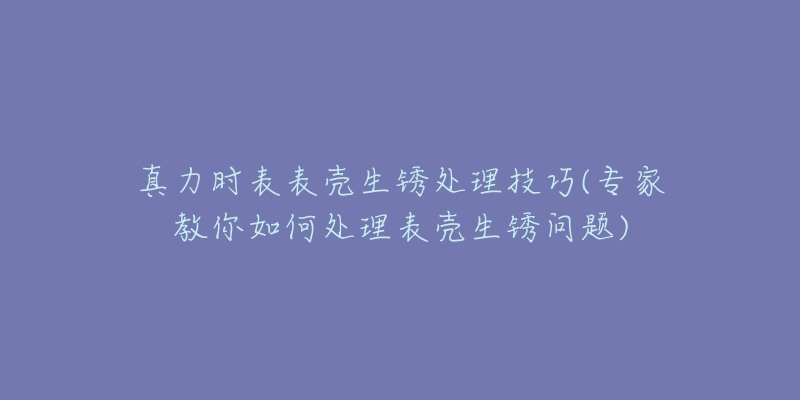 真力时表表壳生锈处理技巧(专家教你如何处理表壳生锈问题)