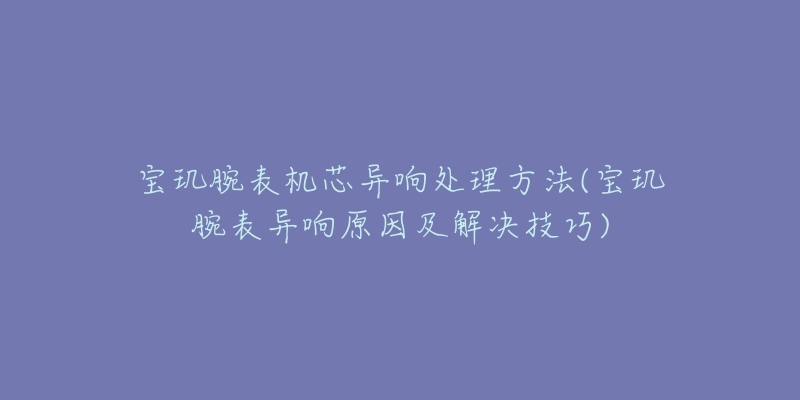 宝玑腕表机芯异响处理方法(宝玑腕表异响原因及解决技巧)