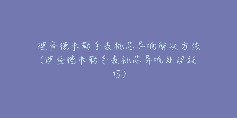 理查德米勒手表机芯异响解决方法(理查德米勒手表机芯异响处理技巧)