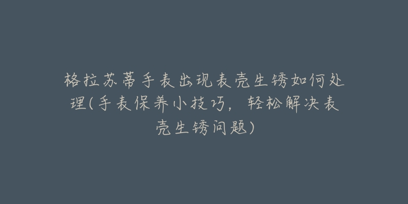 格拉苏蒂手表出现表壳生锈如何处理(手表保养小技巧，轻松解决表壳生锈问题)