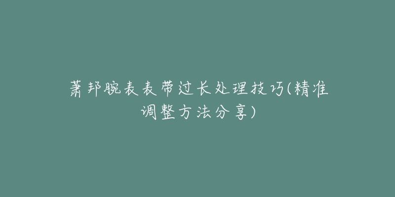 萧邦腕表表带过长处理技巧(精准调整方法分享)