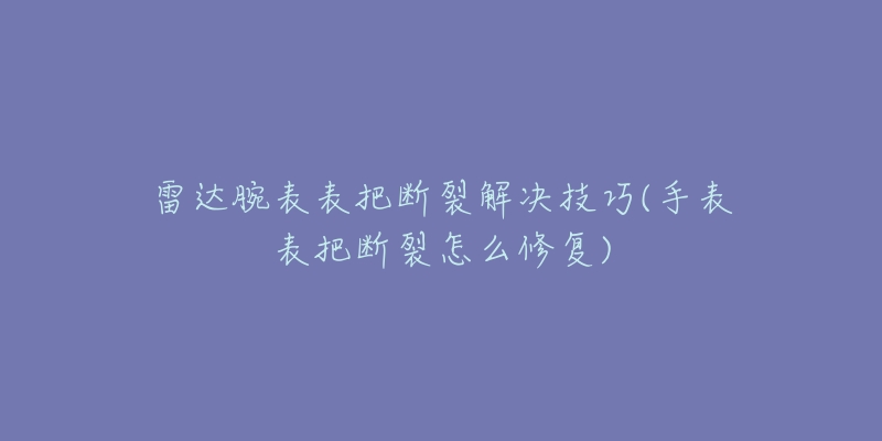 雷达腕表表把断裂解决技巧(手表表把断裂怎么修复)